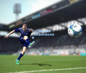 【开云体育】11人上场10人得分！团队篮球扎根北京首钢