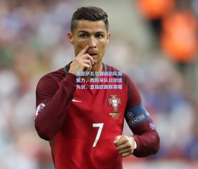 开云_奥亚萨瓦尔强调团队凝聚力，西班牙队以团结为剑，直指欧国联荣耀