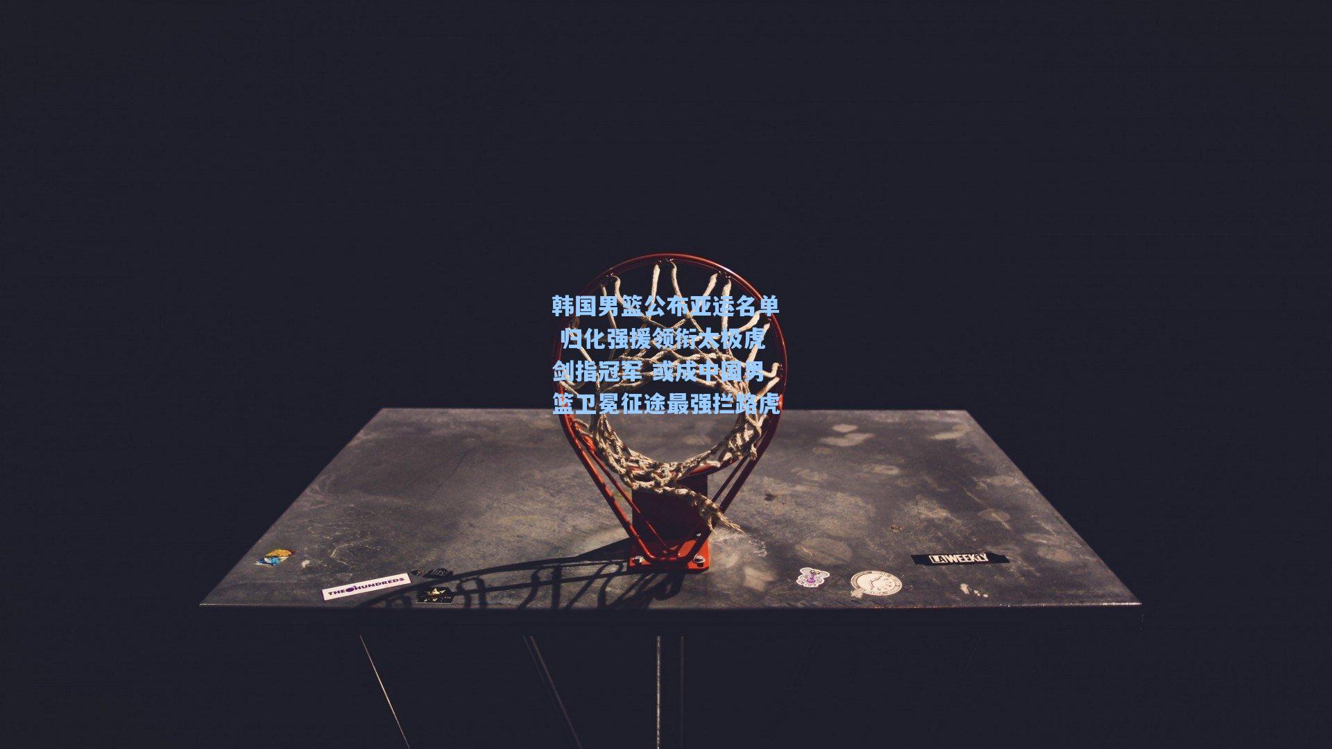 韩国男篮公布亚运名单 归化强援领衔太极虎剑指冠军 或成中国男篮卫冕征途最强拦路虎