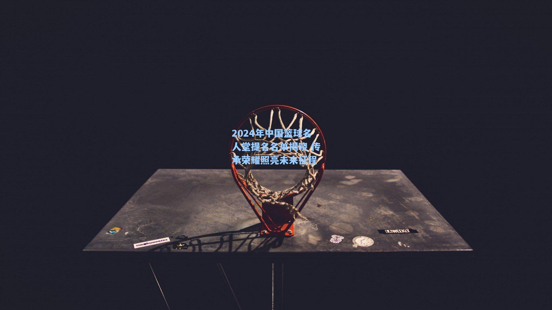 2024年中国篮球名人堂提名名单揭晓 传承荣耀照亮未来征程